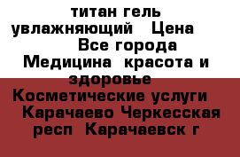 титан гель увлажняющий › Цена ­ 660 - Все города Медицина, красота и здоровье » Косметические услуги   . Карачаево-Черкесская респ.,Карачаевск г.